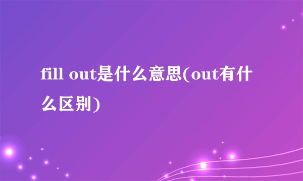 fill out是什么意思(out有什么区别)