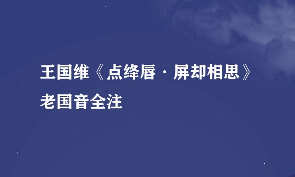 王国维《点绛唇·屏却相思》老国音全注