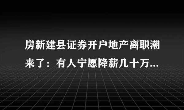 房新建县证券开户地产离职潮来了：有人宁愿降薪几十万也要转行