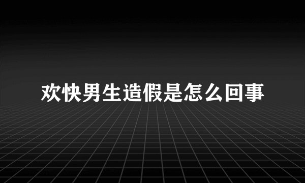 欢快男生造假是怎么回事
