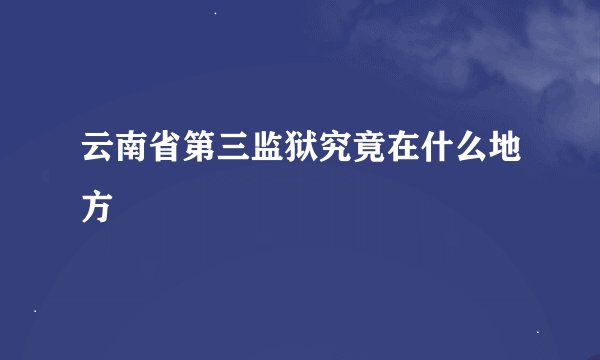 云南省第三监狱究竟在什么地方