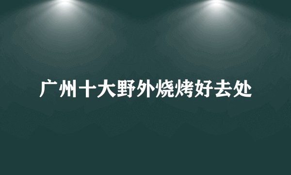 广州十大野外烧烤好去处