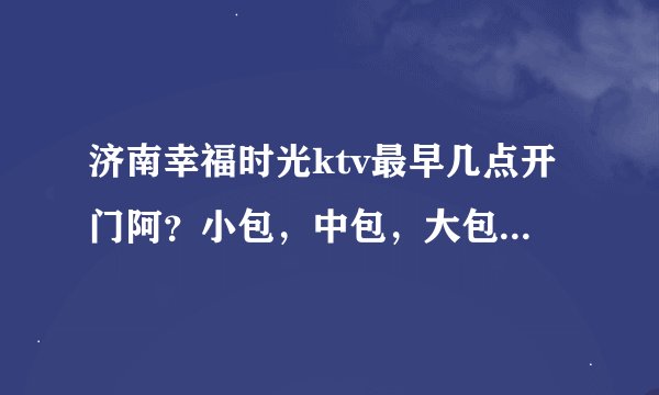 济南幸福时光ktv最早几点开门阿？小包，中包，大包多钱一个小时？学生去要带什么吗？