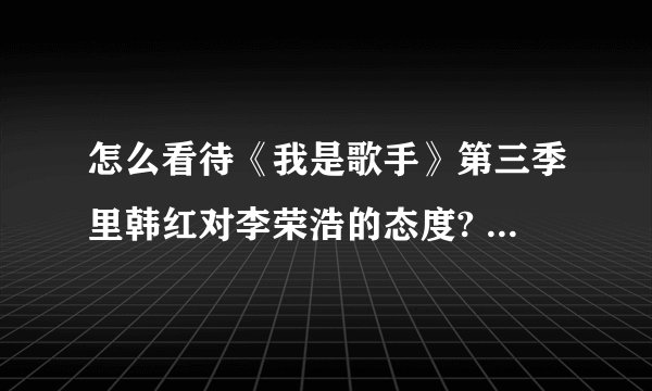 怎么看待《我是歌手》第三季里韩红对李荣浩的态度? - 知乎