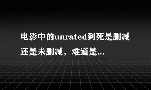 电影中的unrated到死是删减还是未删减，难道是我理解错了?!