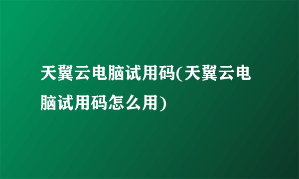 天翼云电脑试用码(天翼云电脑试用码怎么用)