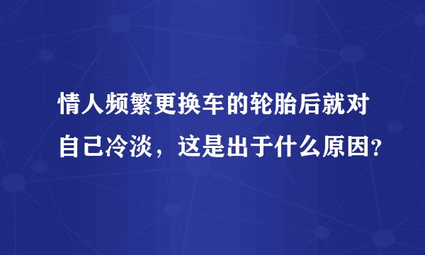 情人频繁更换车的轮胎后就对自己冷淡，这是出于什么原因？