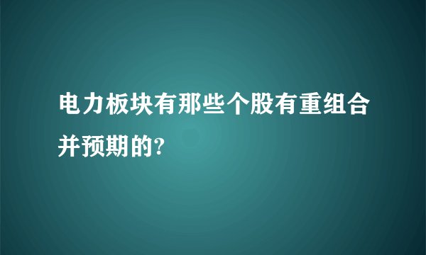 电力板块有那些个股有重组合并预期的?