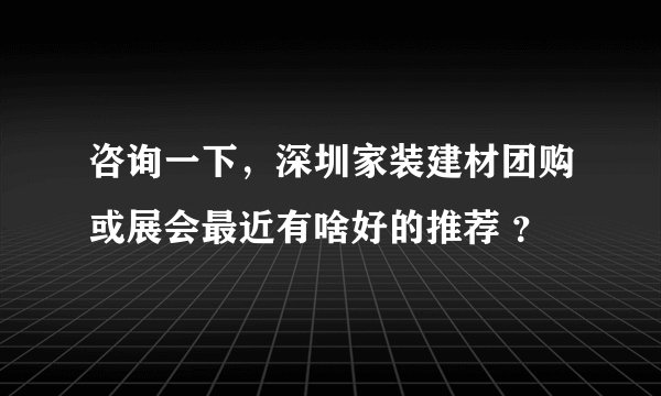 咨询一下，深圳家装建材团购或展会最近有啥好的推荐 ？