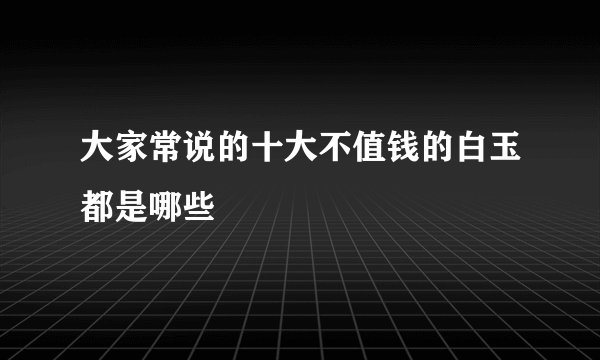 大家常说的十大不值钱的白玉都是哪些
