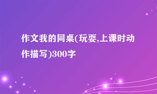 作文我的同桌(玩耍,上课时动作描写)300字