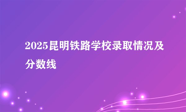 2025昆明铁路学校录取情况及分数线