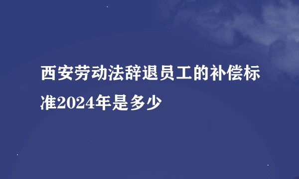 西安劳动法辞退员工的补偿标准2024年是多少
