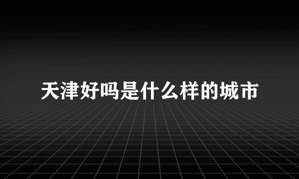 天津好吗是什么样的城市