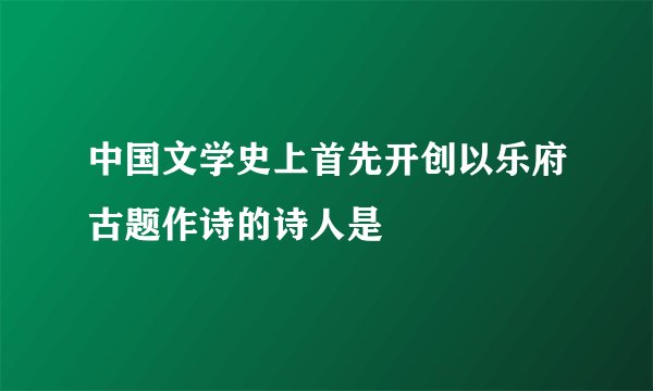 中国文学史上首先开创以乐府古题作诗的诗人是
