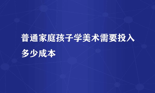 普通家庭孩子学美术需要投入多少成本