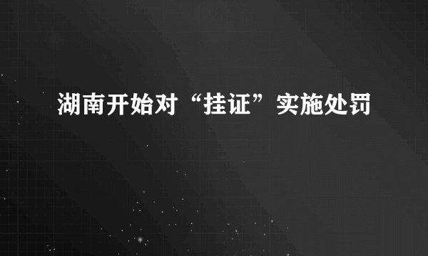 湖南开始对“挂证”实施处罚