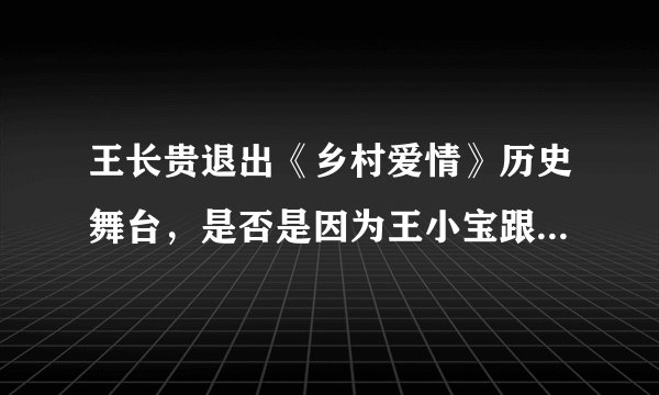 王长贵退出《乡村爱情》历史舞台，是否是因为王小宝跟乡爱剧组或编剧有矛盾？
