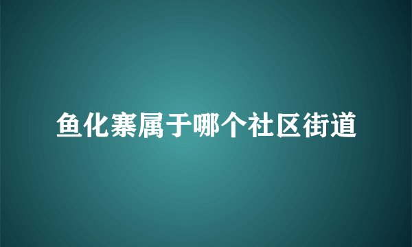 鱼化寨属于哪个社区街道