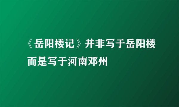 《岳阳楼记》并非写于岳阳楼 而是写于河南邓州