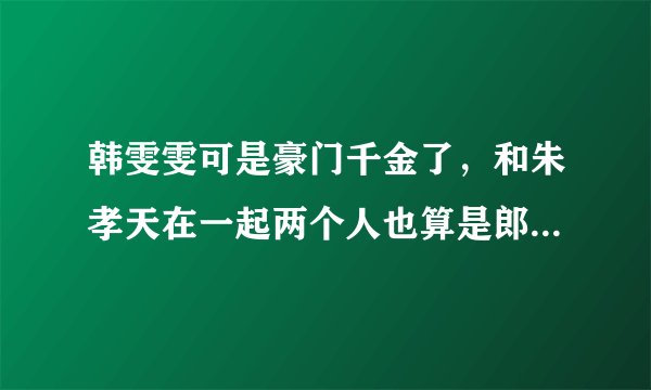 韩雯雯可是豪门千金了，和朱孝天在一起两个人也算是郎才女貌了