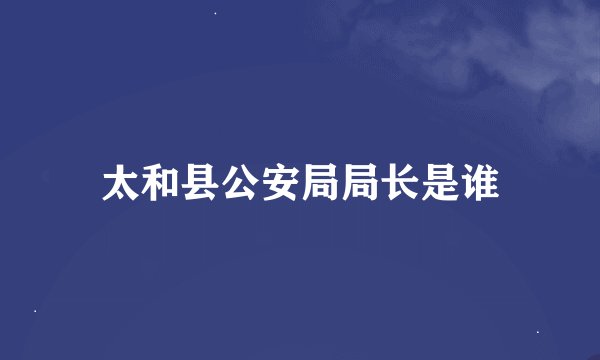 太和县公安局局长是谁