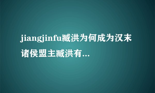 jiangjinfu臧洪为何成为汉末诸侯盟主臧洪有什么过人之处