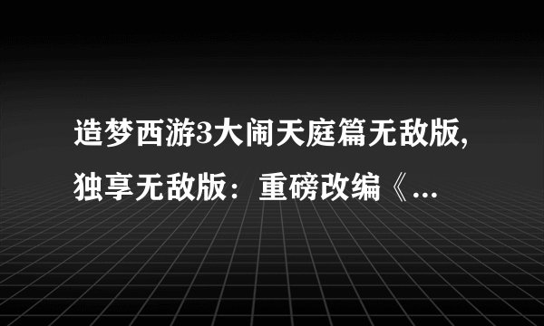 造梦西游3大闹天庭篇无敌版,独享无敌版：重磅改编《造梦西游3》闹天庭篇