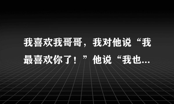 我喜欢我哥哥，我对他说“我最喜欢你了！”他说“我也有点喜欢了”我想问他说的这句话是什么意思？
