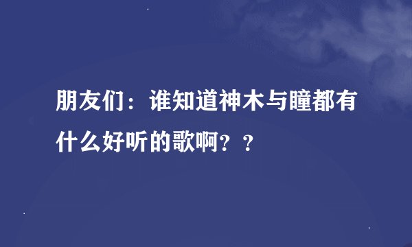 朋友们：谁知道神木与瞳都有什么好听的歌啊？？