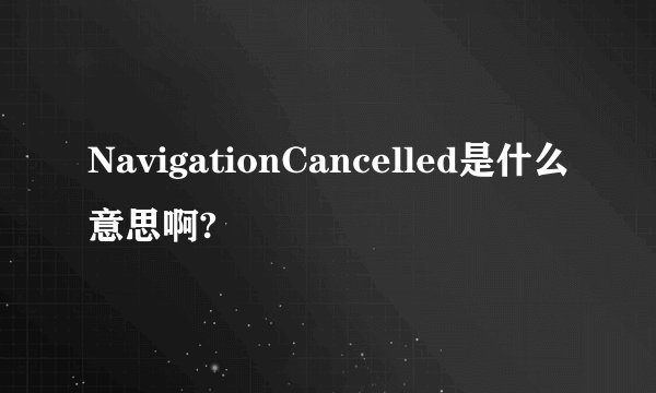 NavigationCancelled是什么意思啊?