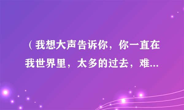 （我想大声告诉你，你一直在我世界里，太多的过去，难割舍，难忘记）是哪首歌里的歌词？