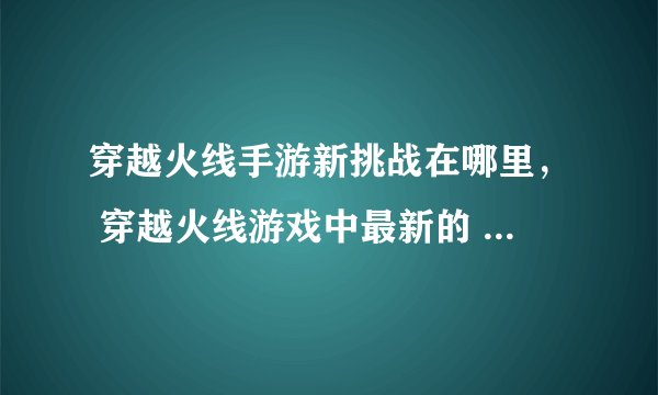 穿越火线手游新挑战在哪里， 穿越火线游戏中最新的 挑战模式地图叫什么