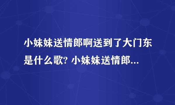 小妹妹送情郎啊送到了大门东是什么歌? 小妹妹送情郎完整歌词