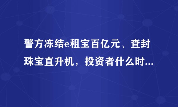 警方冻结e租宝百亿元、查封珠宝直升机，投资者什么时候才能拿回钱