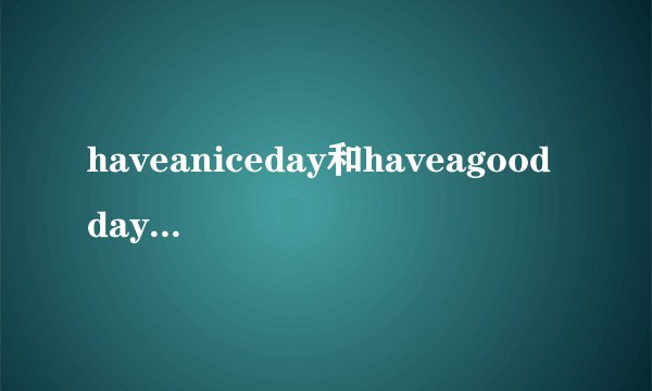 haveaniceday和haveagoodday有啥区别请教