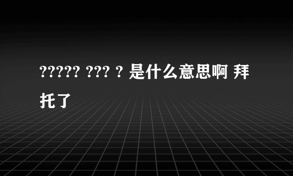 ????? ??? ? 是什么意思啊 拜托了