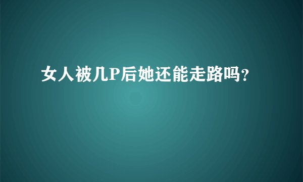 女人被几P后她还能走路吗？