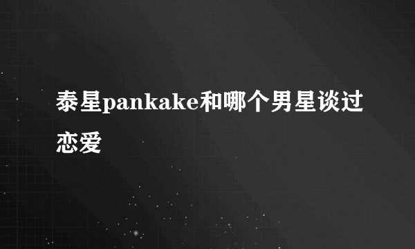 泰星pankake和哪个男星谈过恋爱