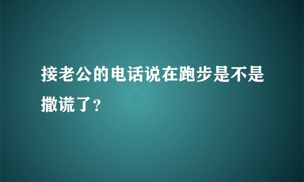 接老公的电话说在跑步是不是撒谎了？
