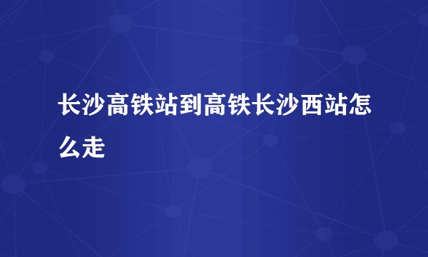 长沙高铁站到高铁长沙西站怎么走