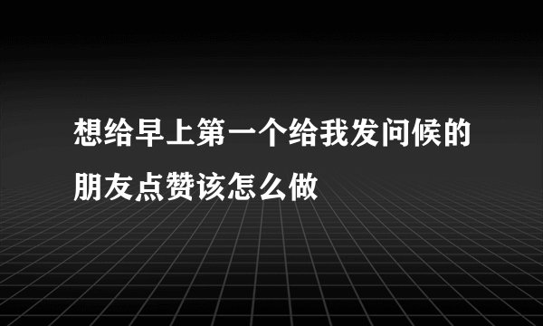 想给早上第一个给我发问候的朋友点赞该怎么做