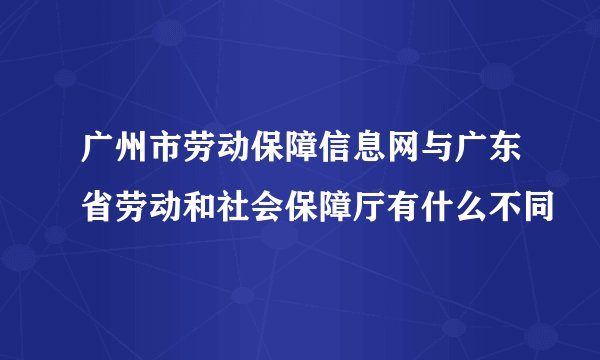 广州市劳动保障信息网与广东省劳动和社会保障厅有什么不同