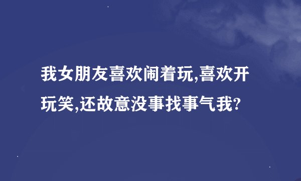 我女朋友喜欢闹着玩,喜欢开玩笑,还故意没事找事气我?