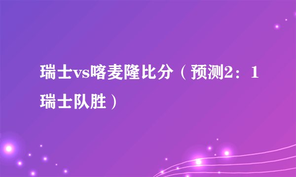 瑞士vs喀麦隆比分(预测2:1瑞士队胜)
