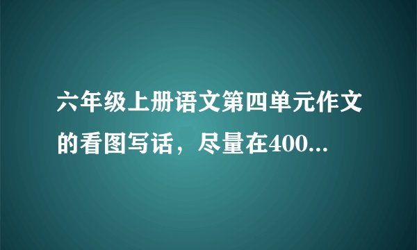六年级上册语文第四单元作文的看图写话，尽量在400字左右（多于400字也行）。