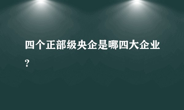 四个正部级央企是哪四大企业?