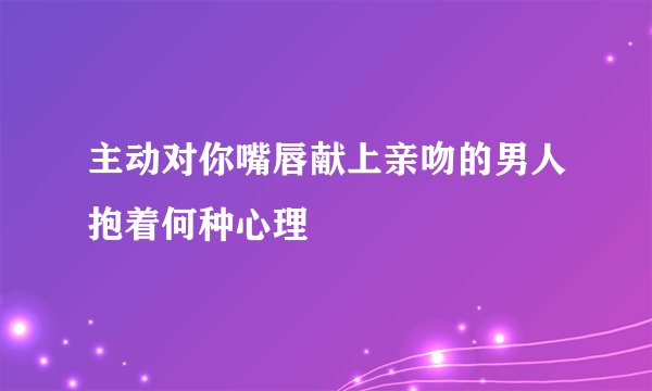 主动对你嘴唇献上亲吻的男人抱着何种心理