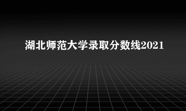 湖北师范大学录取分数线2021