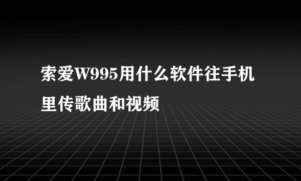 索爱W995用什么软件往手机里传歌曲和视频